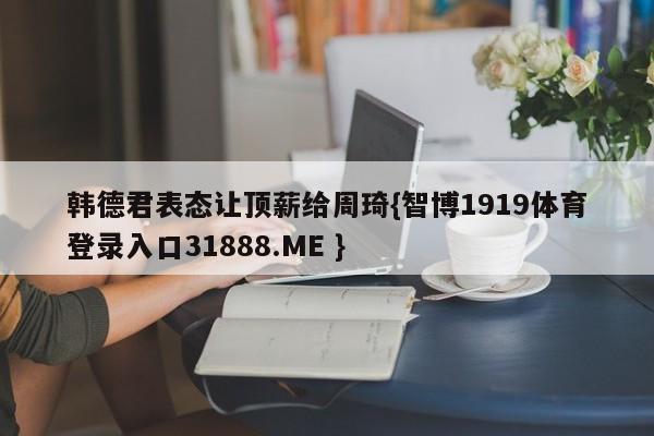 韩德君表态让顶薪给周琦{智博1919体育登录入口31888.ME }