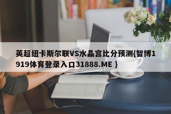 英超纽卡斯尔联VS水晶宫比分预测{智博1919体育登录入口31888.ME }