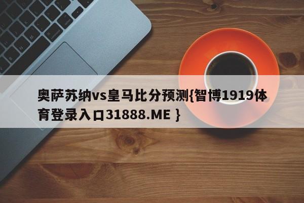 奥萨苏纳vs皇马比分预测{智博1919体育登录入口31888.ME }